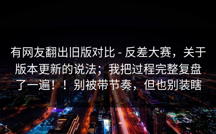 有网友翻出旧版对比 - 反差大赛,关于版本更新的说法;我把过程完整复盘了一遍!!别被带节奏,但也别装瞎 有网友翻出旧版对比 - 反差大赛,关于版本更新的说法;我把过程完整复盘了一遍!!别被带节奏,但也别装瞎