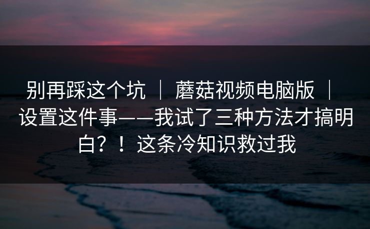 别再踩这个坑 | 蘑菇视频电脑版 | 设置这件事——我试了三种方法才搞明白?!这条冷知识救过我 别再踩这个坑 | 蘑菇视频电脑版 | 设置这件事——我试了三种方法才搞明白?!这条冷知识救过我