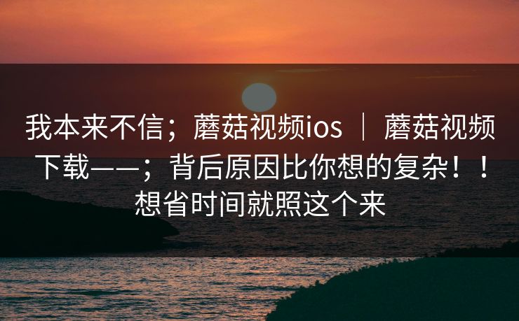 我本来不信;蘑菇视频ios | 蘑菇视频下载——;背后原因比你想的复杂!!想省时间就照这个来 我本来不信;蘑菇视频ios | 蘑菇视频下载——;背后原因比你想的复杂!!想省时间就照这个来