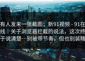 有人发来一张截图；新91视频 - 91在线｜关于浏览器拦截的说法，这次终于说清楚…别被带节奏，但也别装瞎