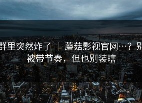 群里突然炸了 ｜ 蘑菇影视官网…？别被带节奏，但也别装瞎