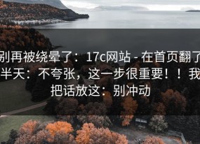 别再被绕晕了：17c网站 - 在首页翻了半天：不夸张，这一步很重要！！我把话放这：别冲动