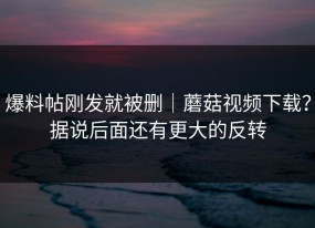 爆料帖刚发就被删｜蘑菇视频下载？据说后面还有更大的反转