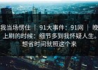 我当场愣住 ｜ 91大事件：91网 ｜ 晚上刷的时候：细节多到我怀疑人生。想省时间就照这个来