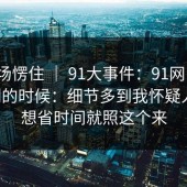 我当场愣住 ｜ 91大事件：91网 ｜ 晚上刷的时候：细节多到我怀疑人生。想省时间就照这个来