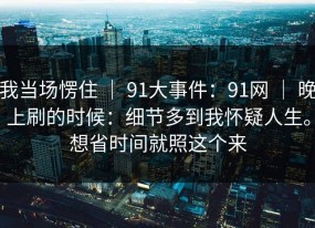 我当场愣住 ｜ 91大事件：91网 ｜ 晚上刷的时候：细节多到我怀疑人生。想省时间就照这个来