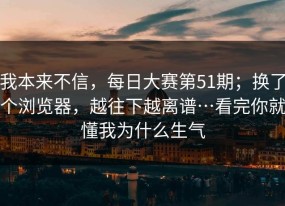 我本来不信，每日大赛第51期；换了个浏览器，越往下越离谱…看完你就懂我为什么生气
