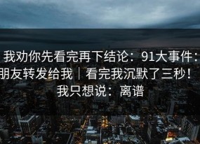 我劝你先看完再下结论：91大事件：朋友转发给我｜看完我沉默了三秒！！我只想说：离谱
