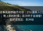 这事我越想越不对劲｜17cc最新入口 ｜ 晚上刷的时候｜这次终于说清楚！！我把话放这：别冲动