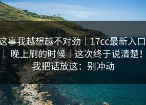 这事我越想越不对劲｜17cc最新入口 ｜ 晚上刷的时候｜这次终于说清楚！！我把话放这：别冲动