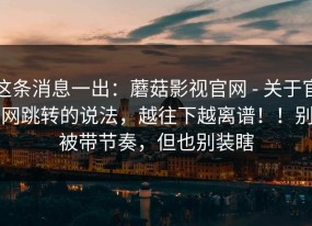 这条消息一出：蘑菇影视官网 - 关于官网跳转的说法，越往下越离谱！！别被带节奏，但也别装瞎