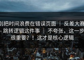 别把时间浪费在错误页面 ｜ 反差大赛 - 跳转逻辑这件事 ｜ 不夸张，这一步很重要？！这才是核心逻辑
