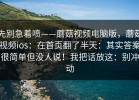 先别急着喷——蘑菇视频电脑版，蘑菇视频ios：在首页翻了半天：其实答案很简单但没人说！我把话放这：别冲动