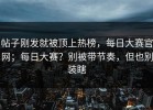 帖子刚发就被顶上热榜，每日大赛官网；每日大赛？别被带节奏，但也别装瞎