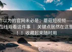 你以为的官网未必是；蘑菇短视频——在线观看这件事 ｜ 关键点居然在这里！！收藏起来随时用