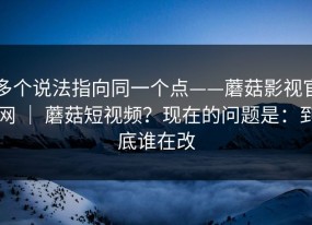 多个说法指向同一个点——蘑菇影视官网 ｜ 蘑菇短视频？现在的问题是：到底谁在改