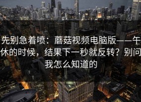 先别急着喷：蘑菇视频电脑版——午休的时候，结果下一秒就反转？别问我怎么知道的