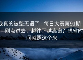 我真的被整无语了 - 每日大赛第91期——刚点进去，越往下越离谱？想省时间就照这个来