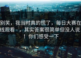 别笑，我当时真的慌了，每日大赛在线观看 - ，其实答案很简单但没人说！！你们感受一下