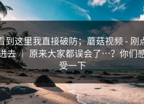 看到这里我直接破防；蘑菇视频 - 刚点进去 ｜ 原来大家都误会了…？你们感受一下