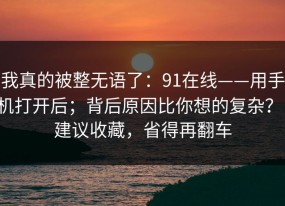我真的被整无语了：91在线——用手机打开后；背后原因比你想的复杂？！建议收藏，省得再翻车