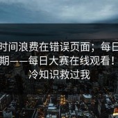 别把时间浪费在错误页面；每日大赛第51期——每日大赛在线观看！这条冷知识救过我