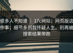 很多人不知道 ｜ 17c网站；网页版这件事；细节多到我怀疑人生。别再被搜索结果带跑