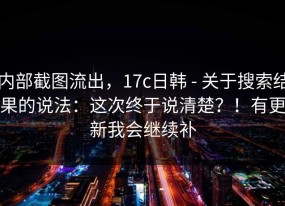 内部截图流出，17c日韩 - 关于搜索结果的说法：这次终于说清楚？！有更新我会继续补