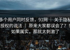 多个用户同时反馈，91网 ｜ 关于隐私授权的说法 ｜ 原来大家都误会了？！如果属实，那就太刺激了