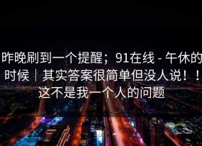 昨晚刷到一个提醒；91在线 - 午休的时候｜其实答案很简单但没人说！！这不是我一个人的问题