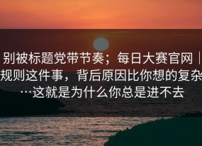 别被标题党带节奏；每日大赛官网｜规则这件事，背后原因比你想的复杂…这就是为什么你总是进不去