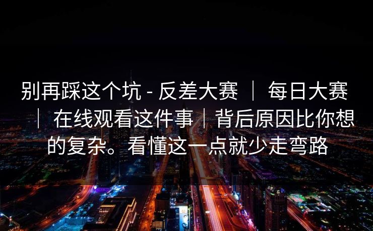别再踩这个坑 - 反差大赛 | 每日大赛 | 在线观看这件事|背后原因比你想的复杂。看懂这一点就少走弯路 别再踩这个坑 - 反差大赛 | 每日大赛 | 在线观看这件事|背后原因比你想的复杂。看懂这一点就少走弯路