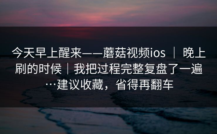 今天早上醒来——蘑菇视频ios ｜ 晚上刷的时候｜我把过程完整复盘了一遍…建议收藏，省得再翻车
