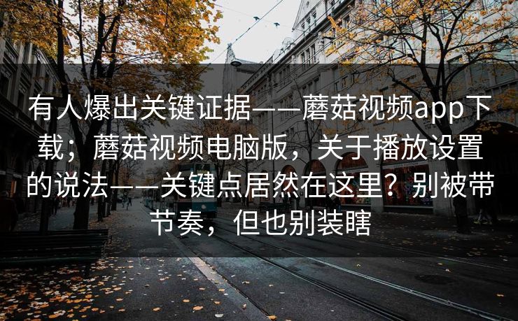 有人爆出关键证据——蘑菇视频app下载；蘑菇视频电脑版，关于播放设置的说法——关键点居然在这里？别被带节奏，但也别装瞎