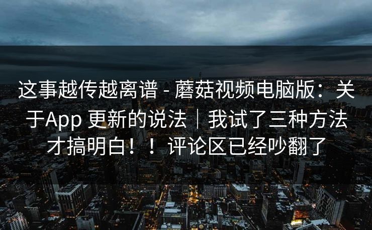 这事越传越离谱 - 蘑菇视频电脑版：关于App 更新的说法｜我试了三种方法才搞明白！！评论区已经吵翻了