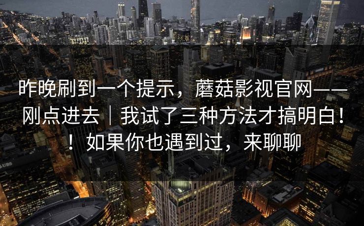 昨晚刷到一个提示,蘑菇影视官网——刚点进去|我试了三种方法才搞明白!!如果你也遇到过,来聊聊 昨晚刷到一个提示,蘑菇影视官网——刚点进去|我试了三种方法才搞明白!!如果你也遇到过,来聊聊