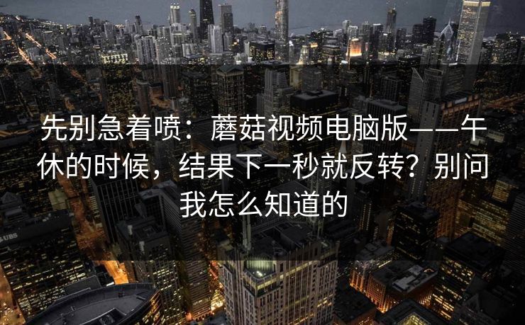 先别急着喷:蘑菇视频电脑版——午休的时候,结果下一秒就反转?别问我怎么知道的 先别急着喷:蘑菇视频电脑版——午休的时候,结果下一秒就反转?别问我怎么知道的