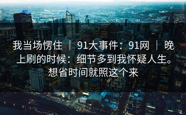 我当场愣住 | 91大事件:91网 | 晚上刷的时候:细节多到我怀疑人生。想省时间就照这个来 我当场愣住 | 91大事件:91网 | 晚上刷的时候:细节多到我怀疑人生。想省时间就照这个来