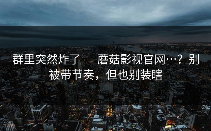 群里突然炸了 | 蘑菇影视官网…?别被带节奏,但也别装瞎 群里突然炸了 | 蘑菇影视官网…?别被带节奏,但也别装瞎