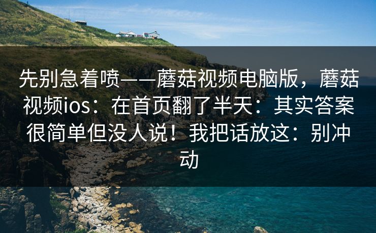 先别急着喷——蘑菇视频电脑版，蘑菇视频ios：在首页翻了半天：其实答案很简单但没人说！我把话放这：别冲动