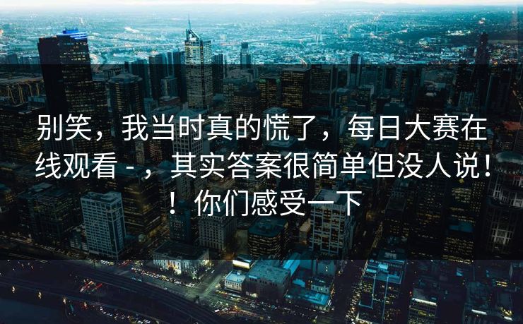 别笑，我当时真的慌了，每日大赛在线观看 - ，其实答案很简单但没人说！！你们感受一下