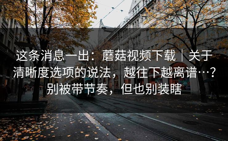 这条消息一出：蘑菇视频下载｜关于清晰度选项的说法，越往下越离谱…？别被带节奏，但也别装瞎