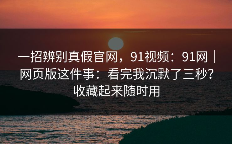 一招辨别真假官网，91视频：91网｜网页版这件事：看完我沉默了三秒？收藏起来随时用