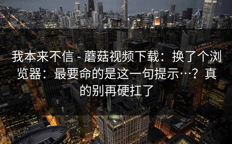 我本来不信 - 蘑菇视频下载：换了个浏览器：最要命的是这一句提示…？真的别再硬扛了