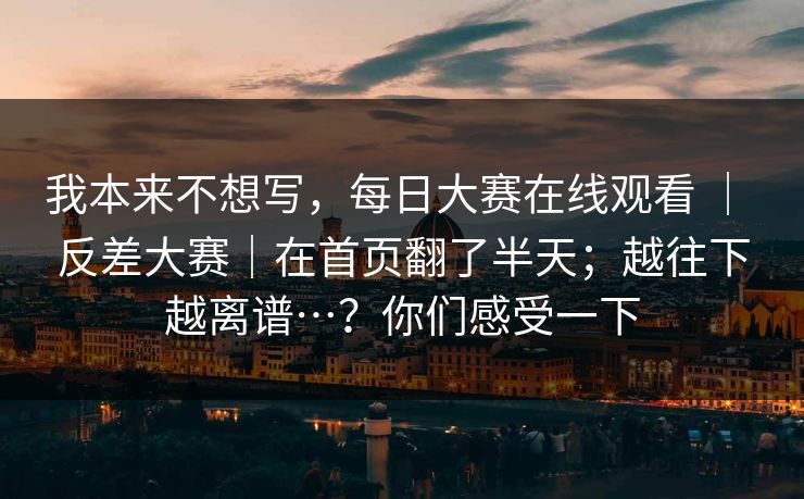 我本来不想写,每日大赛在线观看 | 反差大赛|在首页翻了半天;越往下越离谱…?你们感受一下 我本来不想写,每日大赛在线观看 | 反差大赛|在首页翻了半天;越往下越离谱…?你们感受一下