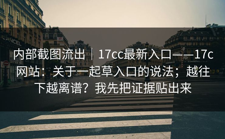 内部截图流出｜17cc最新入口——17c网站：关于一起草入口的说法；越往下越离谱？我先把证据贴出来