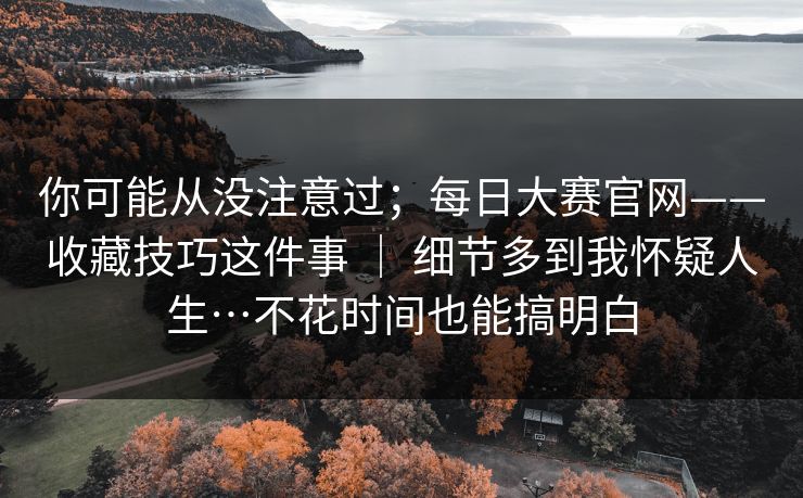 你可能从没注意过;每日大赛官网——收藏技巧这件事 | 细节多到我怀疑人生…不花时间也能搞明白 你可能从没注意过;每日大赛官网——收藏技巧这件事 | 细节多到我怀疑人生…不花时间也能搞明白