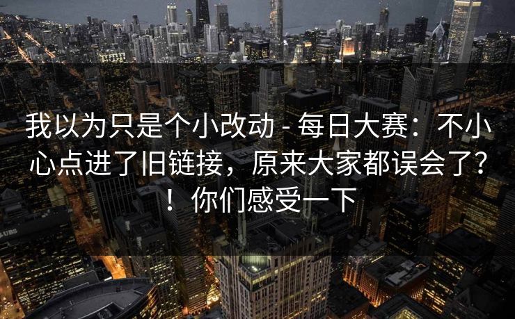 我以为只是个小改动 - 每日大赛：不小心点进了旧链接，原来大家都误会了？！你们感受一下