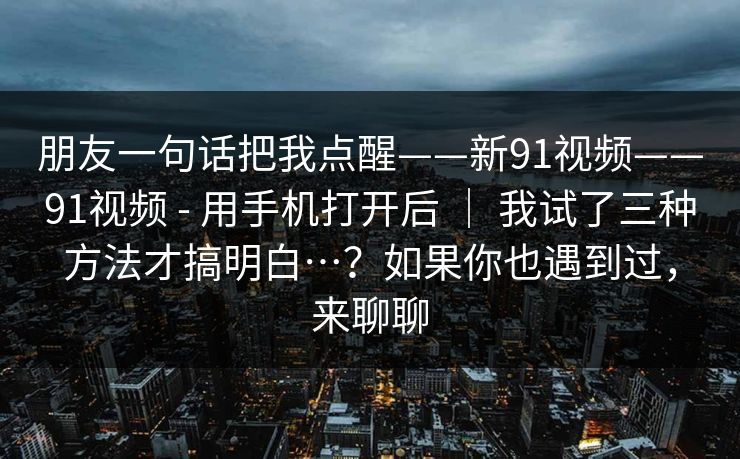 朋友一句话把我点醒——新91视频——91视频 - 用手机打开后 | 我试了三种方法才搞明白…?如果你也遇到过,来聊聊 朋友一句话把我点醒——新91视频——91视频 - 用手机打开后 | 我试了三种方法才搞明白…?如果你也遇到过,来聊聊