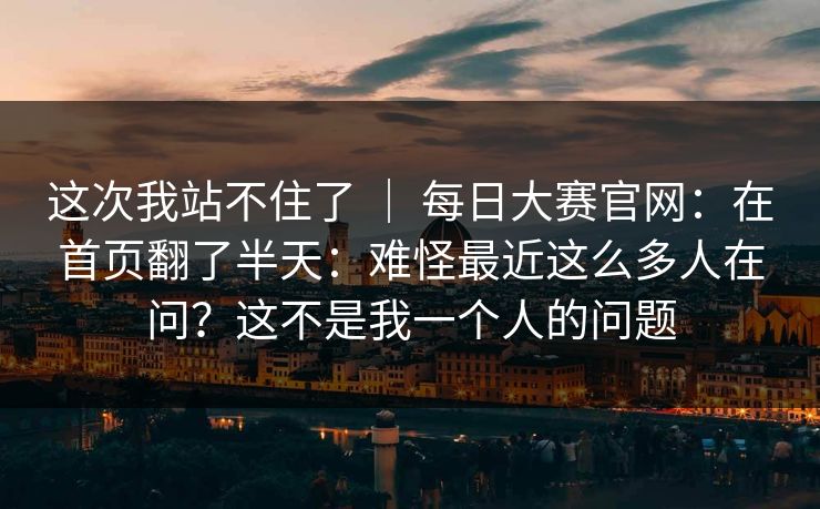 这次我站不住了 ｜ 每日大赛官网：在首页翻了半天：难怪最近这么多人在问？这不是我一个人的问题